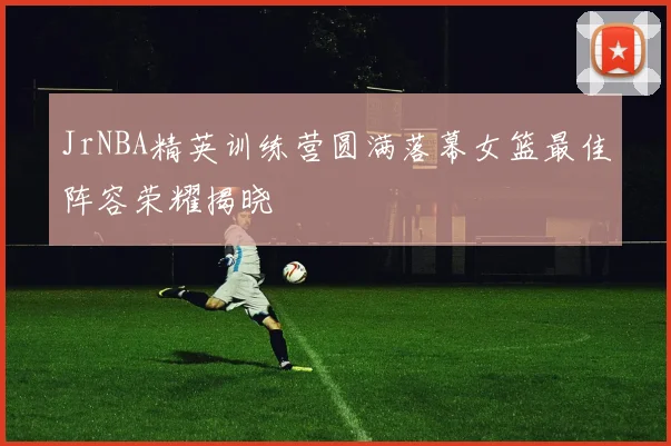 JrNBA精英训练营圆满落幕女篮最佳阵容荣耀揭晓