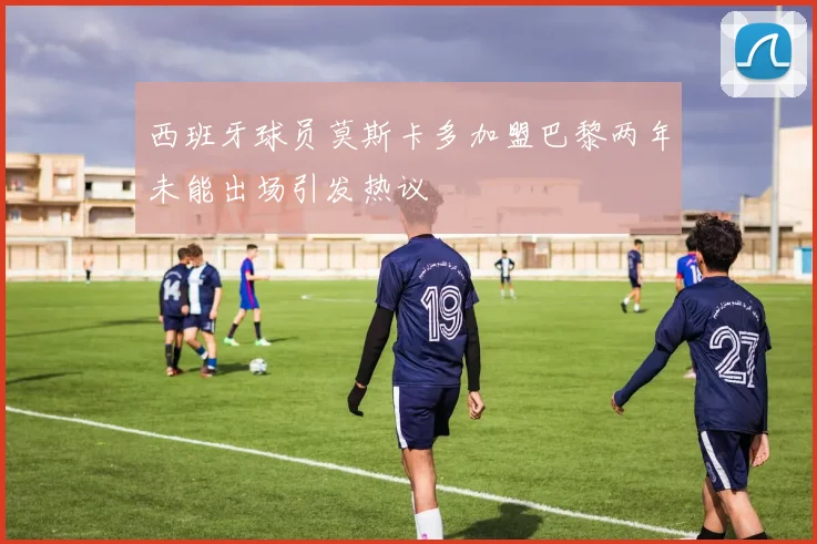 西班牙球员莫斯卡多加盟巴黎两年未能出场引发热议