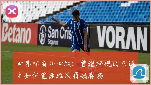 世界杯南非回顾：曾遭轻视的东道主如何重振雄风再战赛场