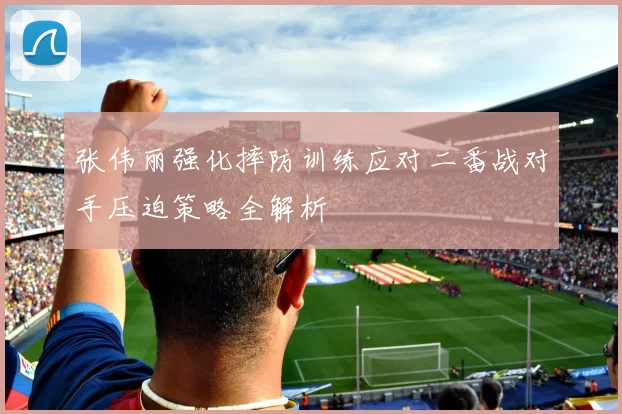 张伟丽强化摔防训练应对二番战对手压迫策略全解析