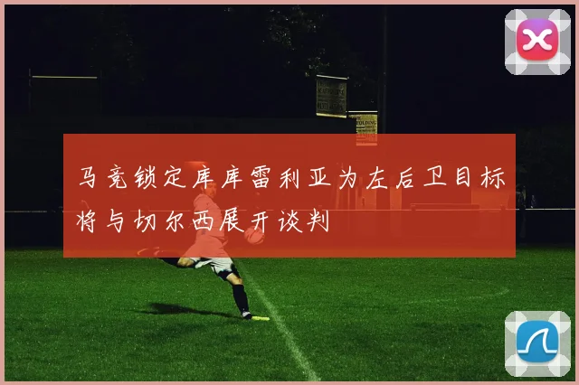 马竞锁定库库雷利亚为左后卫目标将与切尔西展开谈判