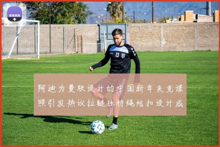 阿迪为曼联设计的中国新年夹克谍照引发热议拉链独特绳结扣设计成亮点