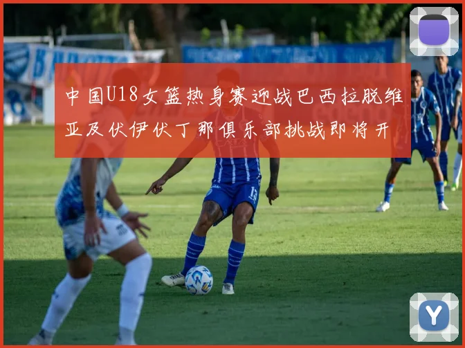 中国U18女篮热身赛迎战巴西拉脱维亚及伏伊伏丁那俱乐部挑战即将开启