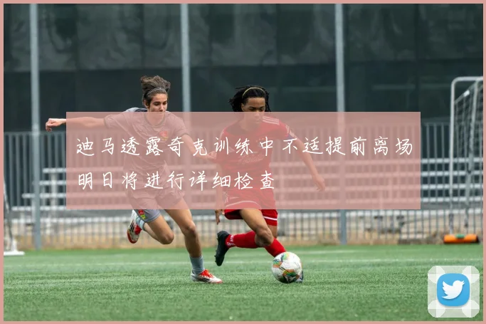 迪马透露奇克训练中不适提前离场明日将进行详细检查