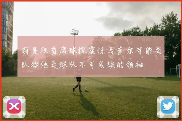 前曼联首席球探震惊马奎尔可能离队称他是球队不可或缺的领袖