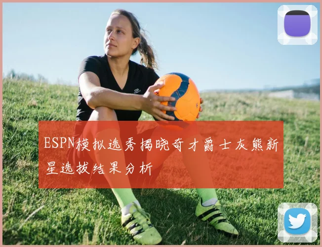 ESPN模拟选秀揭晓奇才爵士灰熊新星选拔结果分析