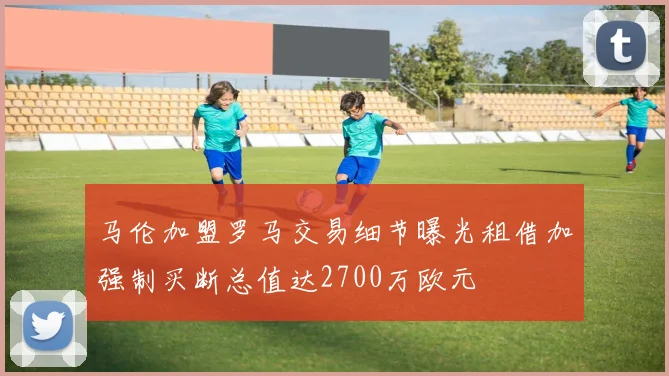 马伦加盟罗马交易细节曝光租借加强制买断总值达2700万欧元