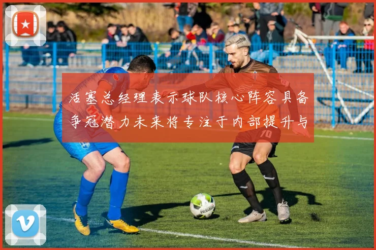 活塞总经理表示球队核心阵容具备争冠潜力未来将专注于内部提升与发展