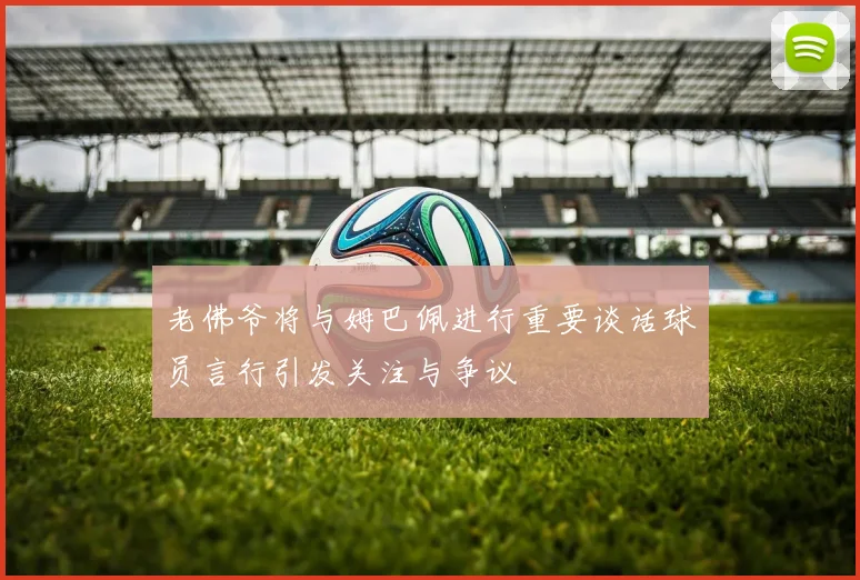 老佛爷将与姆巴佩进行重要谈话球员言行引发关注与争议