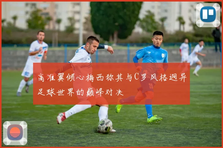 高准翼倾心梅西称其与C罗风格迥异足球世界的巅峰对决