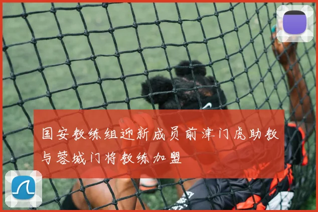 国安教练组迎新成员前津门虎助教与蓉城门将教练加盟