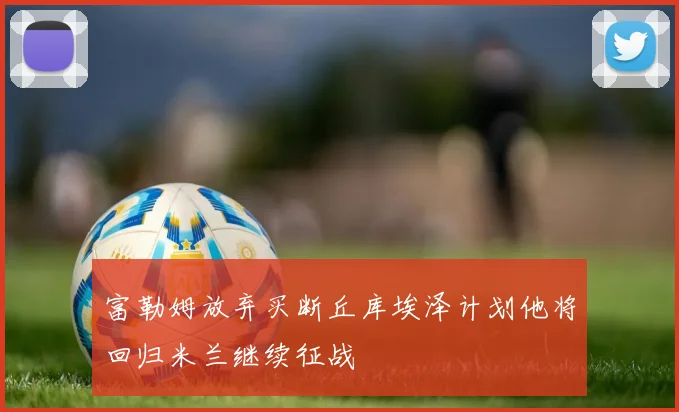 富勒姆放弃买断丘库埃泽计划他将回归米兰继续征战