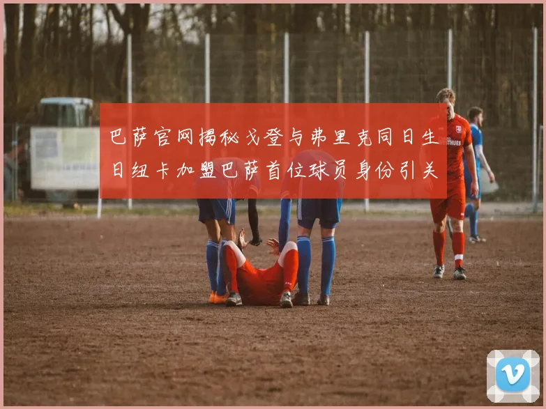 巴萨官网揭秘戈登与弗里克同日生日纽卡加盟巴萨首位球员身份引关注