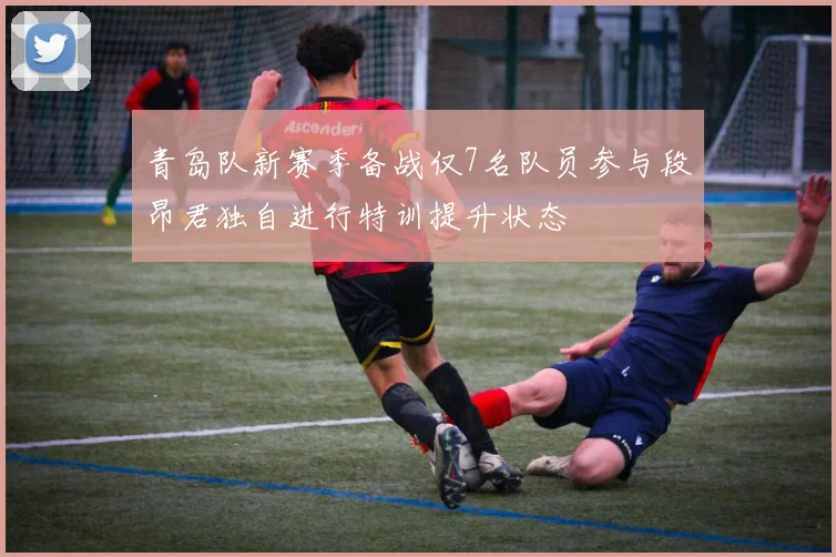 青岛队新赛季备战仅7名队员参与段昂君独自进行特训提升状态