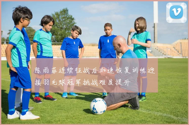 陈雨菲连续征战后加速恢复训练迎接羽毛球冠军挑战难度提升