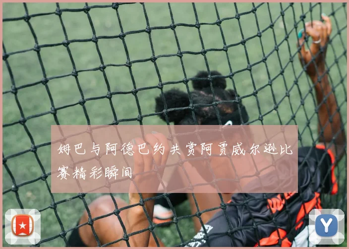 姆巴与阿德巴约共赏阿贾威尔逊比赛精彩瞬间