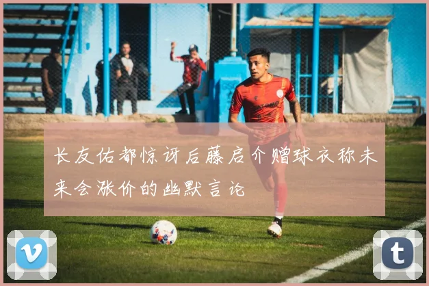 长友佑都惊讶后藤启介赠球衣称未来会涨价的幽默言论