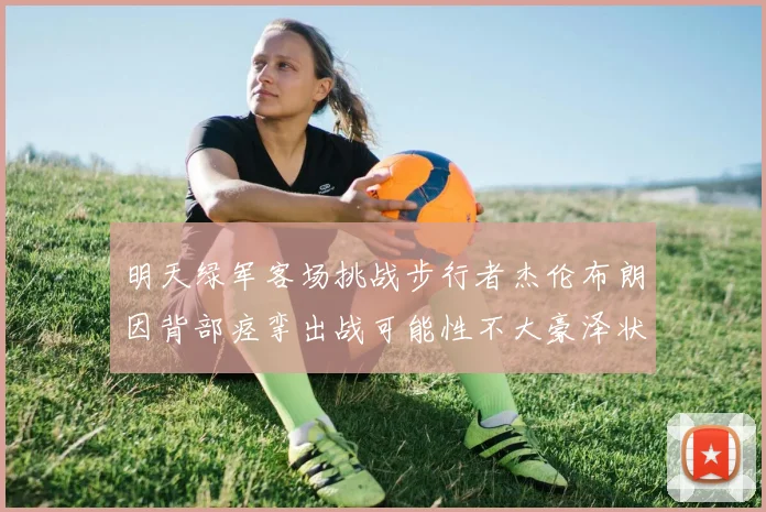 明天绿军客场挑战步行者杰伦布朗因背部痉挛出战可能性不大豪泽状态成疑