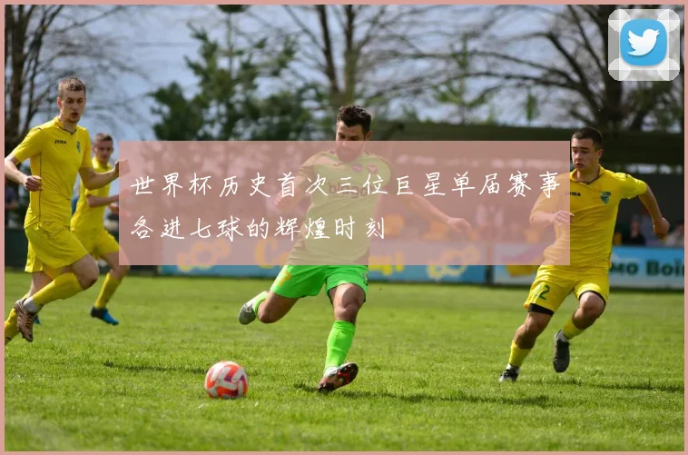 世界杯历史首次三位巨星单届赛事各进七球的辉煌时刻