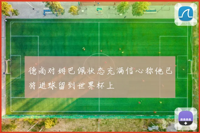 德尚对姆巴佩状态充满信心称他已将进球留到世界杯上