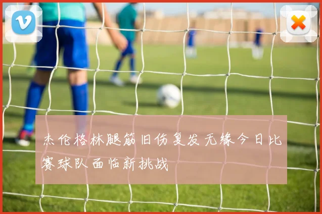 杰伦格林腿筋旧伤复发无缘今日比赛球队面临新挑战