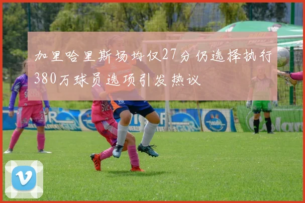 加里哈里斯场均仅27分仍选择执行380万球员选项引发热议