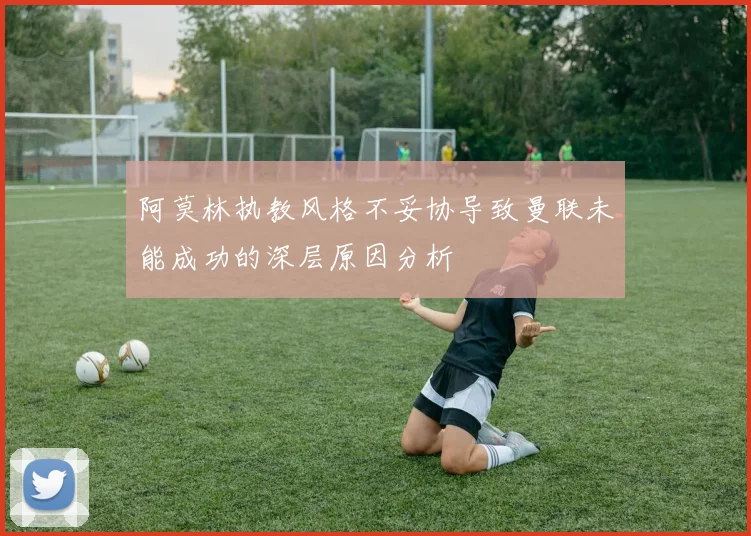 阿莫林执教风格不妥协导致曼联未能成功的深层原因分析