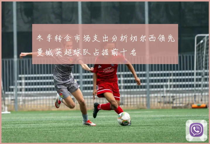 冬季转会市场支出分析切尔西领先曼城英超球队占据前十名