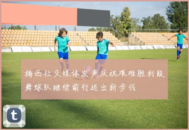 梅西社交媒体发声庆祝艰难胜利鼓舞球队继续前行迈出新步伐