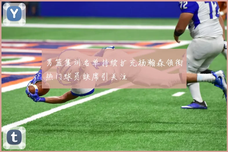 男篮集训名单持续扩充杨瀚森领衔热门球员缺席引关注