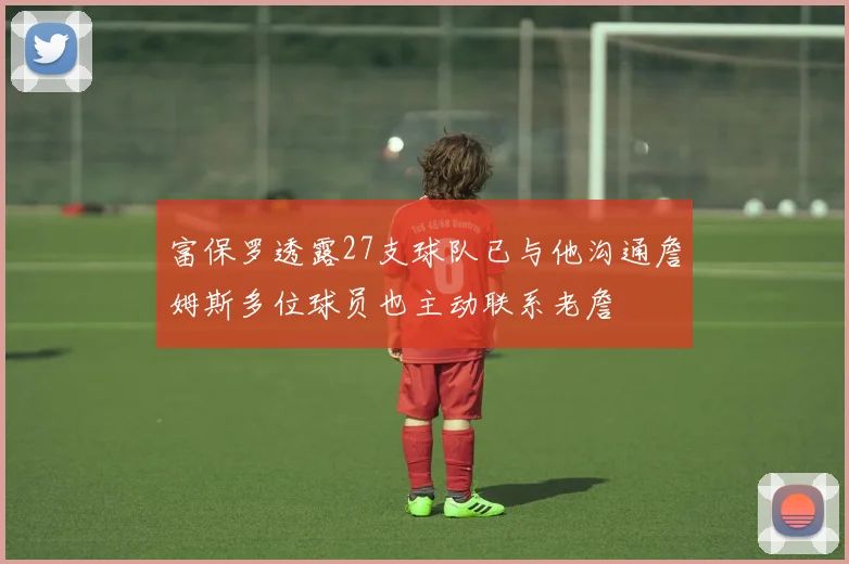 富保罗透露27支球队已与他沟通詹姆斯多位球员也主动联系老詹
